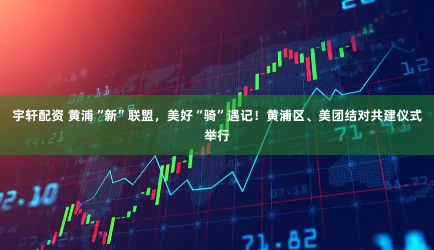 宇轩配资 黄浦“新”联盟，美好“骑”遇记！黄浦区、美团结对共建仪式举行