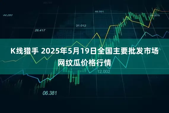 K线猎手 2025年5月19日全国主要批发市场网纹瓜价格行情