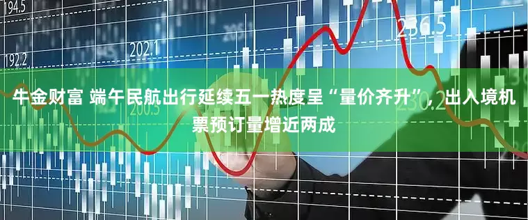 牛金财富 端午民航出行延续五一热度呈“量价齐升”，出入境机票预订量增近两成