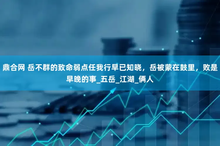 鼎合网 岳不群的致命弱点任我行早已知晓，岳被蒙在鼓里，败是早晚的事_五岳_江湖_俩人