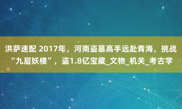 洪萨速配 2017年，河南盗墓高手远赴青海，挑战“九层妖楼”，盗1.8亿宝藏_文物_机关_考古学