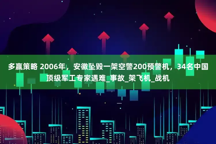 多赢策略 2006年，安徽坠毁一架空警200预警机，34名中国顶级军工专家遇难_事故_架飞机_战机