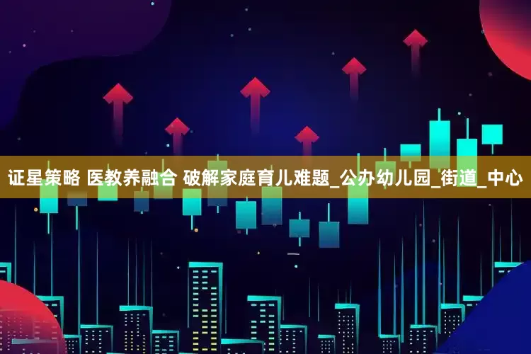 证星策略 医教养融合 破解家庭育儿难题_公办幼儿园_街道_中心