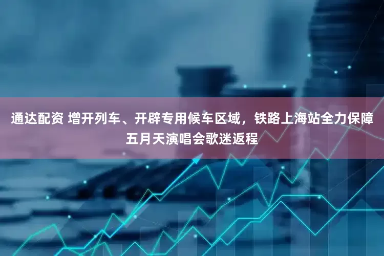 通达配资 增开列车、开辟专用候车区域，铁路上海站全力保障五月天演唱会歌迷返程