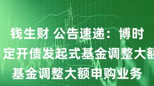 钱生财 公告速递：博时裕盈3个月定开债发起式基金调整大额申购业务