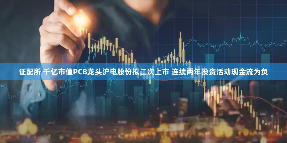 证配所 千亿市值PCB龙头沪电股份拟二次上市 连续两年投资活动现金流为负