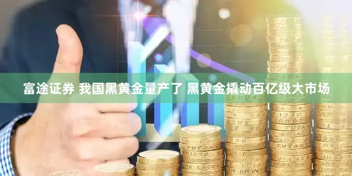 富途证券 我国黑黄金量产了 黑黄金撬动百亿级大市场
