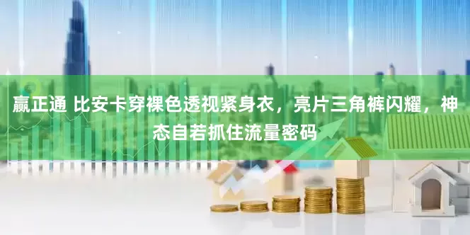 赢正通 比安卡穿裸色透视紧身衣，亮片三角裤闪耀，神态自若抓住流量密码