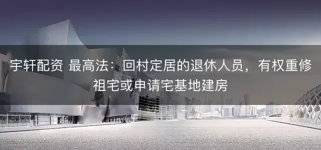 宇轩配资 最高法：回村定居的退休人员，有权重修祖宅或申请宅基地建房